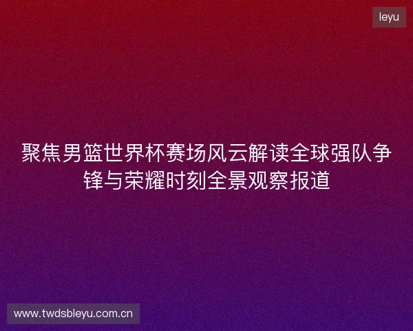 聚焦男篮世界杯赛场风云解读全球强队争锋与荣耀时刻全景观察报道