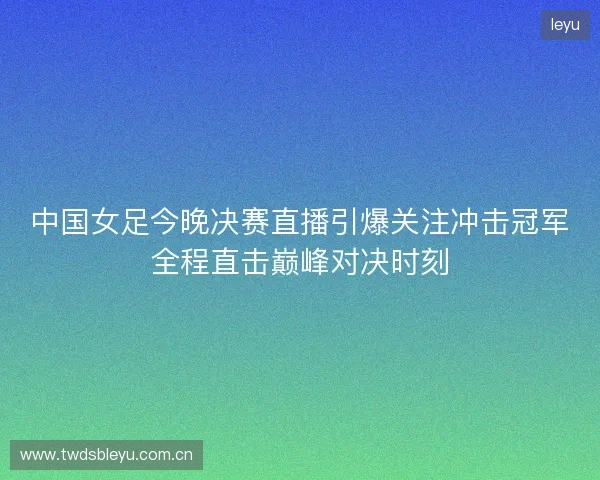 中国女足今晚决赛直播引爆关注冲击冠军全程直击巅峰对决时刻