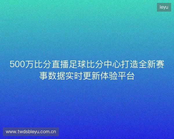 500万比分直播足球比分中心打造全新赛事数据实时更新体验平台