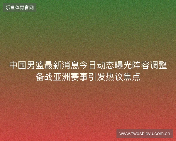 中国男篮最新消息今日动态曝光阵容调整备战亚洲赛事引发热议焦点
