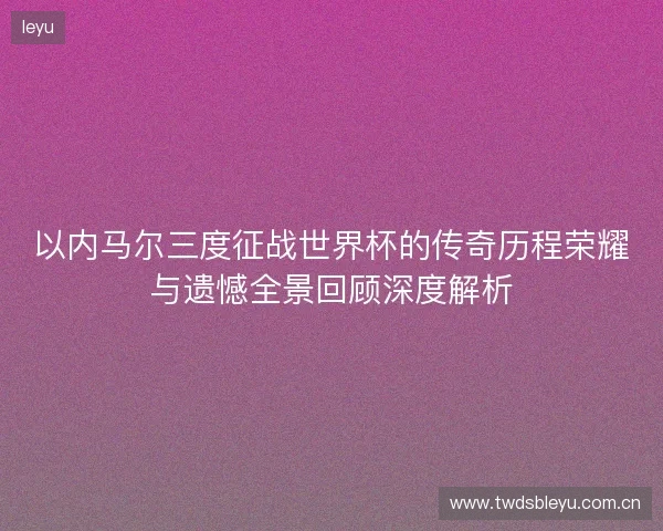 以内马尔三度征战世界杯的传奇历程荣耀与遗憾全景回顾深度解析 以内马尔三度征战世界杯的传奇历程荣耀与遗憾全景回顾深度解析
