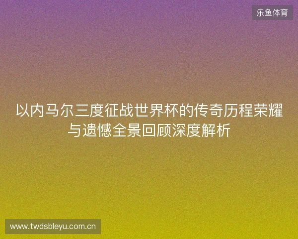 以内马尔三度征战世界杯的传奇历程荣耀与遗憾全景回顾深度解析 以内马尔三度征战世界杯的传奇历程荣耀与遗憾全景回顾深度解析