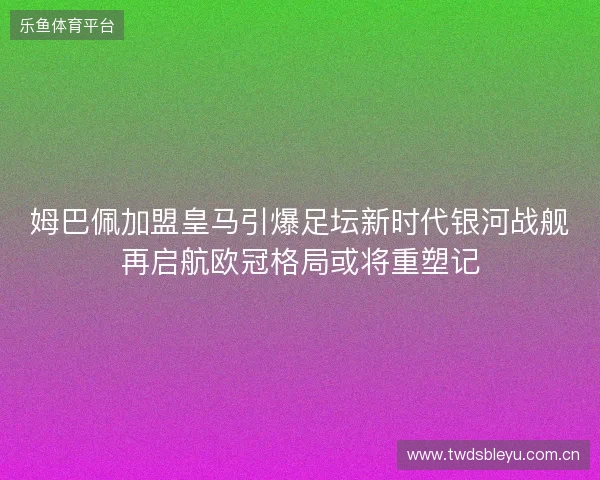 姆巴佩加盟皇马引爆足坛新时代银河战舰再启航欧冠格局或将重塑记 姆巴佩加盟皇马引爆足坛新时代银河战舰再启航欧冠格局或将重塑记