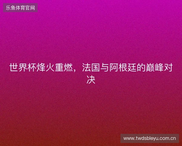 世界杯烽火重燃，法国与阿根廷的巅峰对决