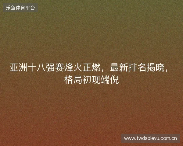 亚洲十八强赛烽火正燃，最新排名揭晓，格局初现端倪