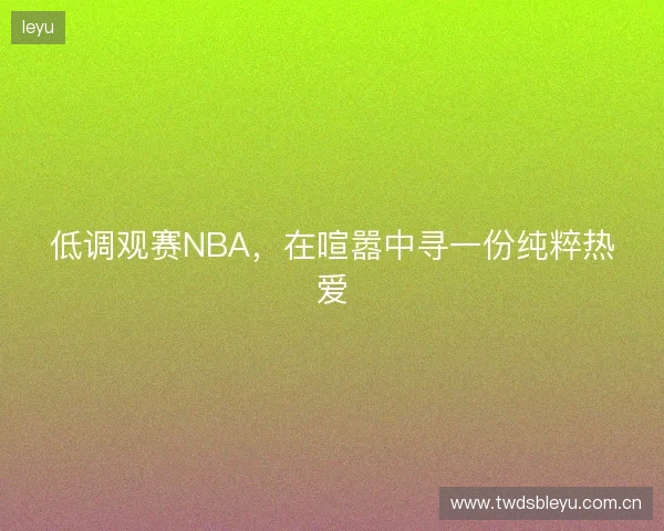 低调观赛NBA,在喧嚣中寻一份纯粹热爱 低调观赛NBA,在喧嚣中寻一份纯粹热爱