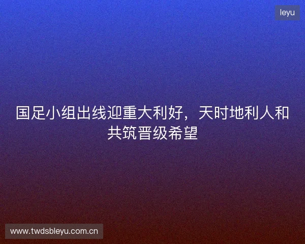 国足小组出线迎重大利好，天时地利人和共筑晋级希望