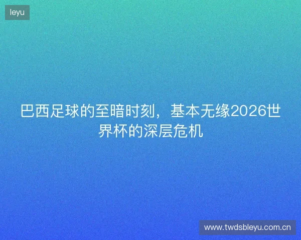 巴西足球的至暗时刻，基本无缘2026世界杯的深层危机